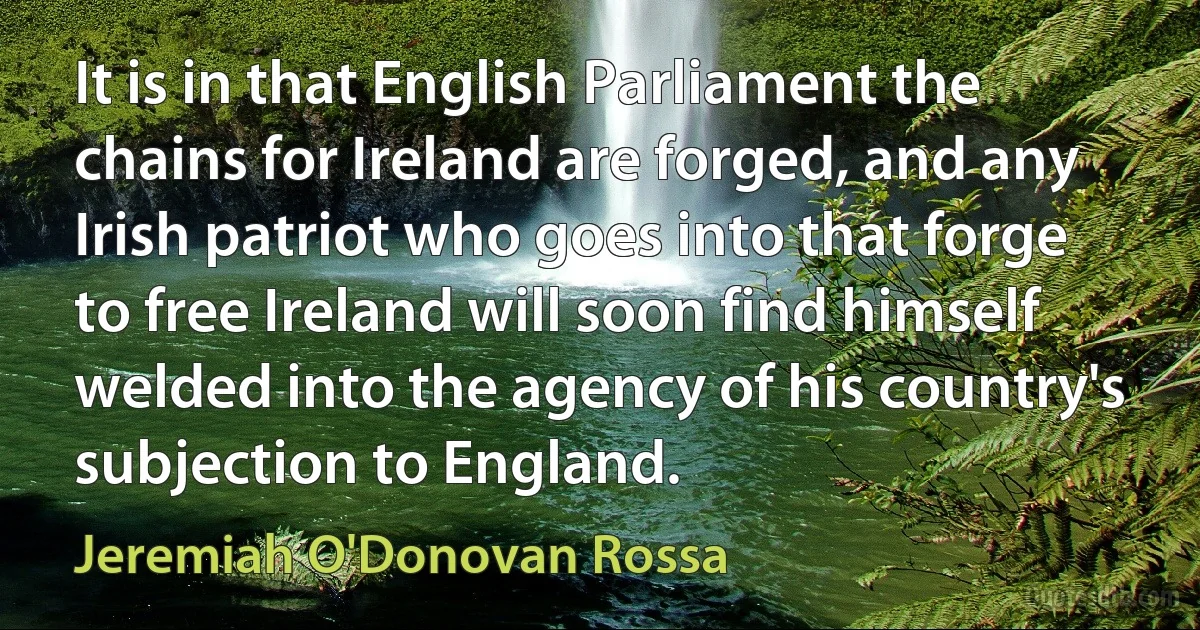 It is in that English Parliament the chains for Ireland are forged, and any Irish patriot who goes into that forge to free Ireland will soon find himself welded into the agency of his country's subjection to England. (Jeremiah O'Donovan Rossa)