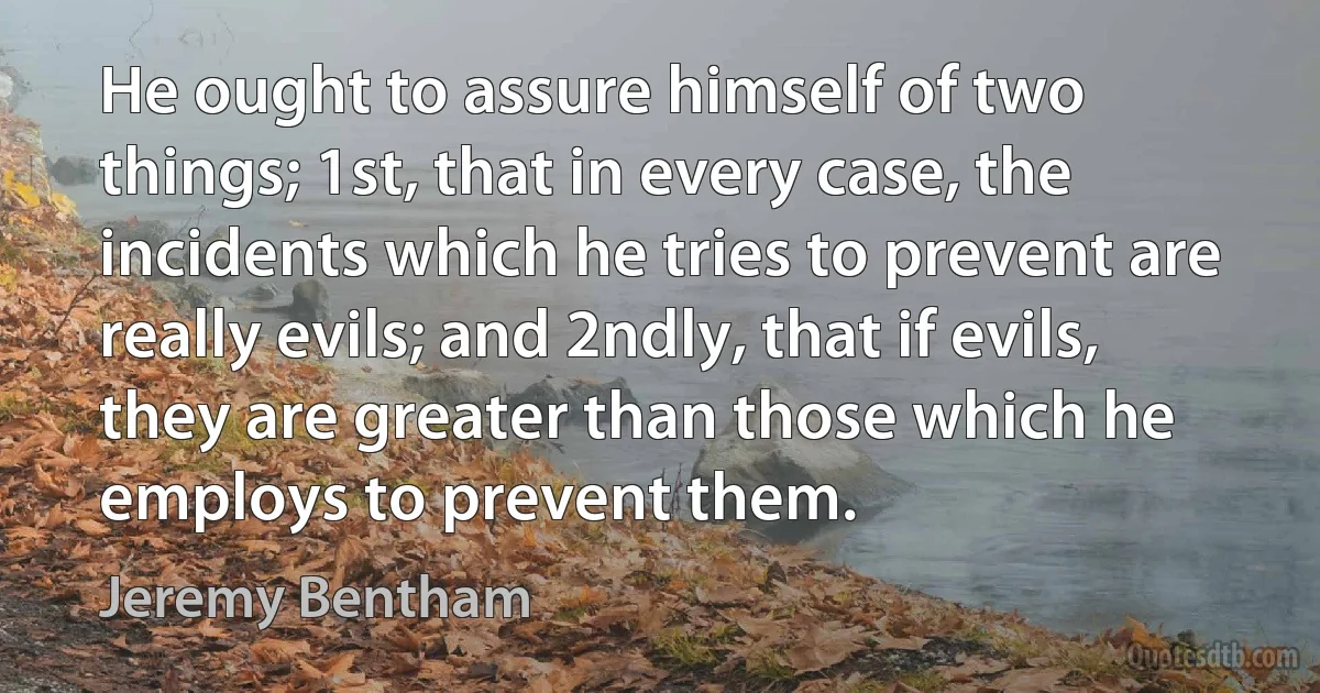 He ought to assure himself of two things; 1st, that in every case, the incidents which he tries to prevent are really evils; and 2ndly, that if evils, they are greater than those which he employs to prevent them. (Jeremy Bentham)