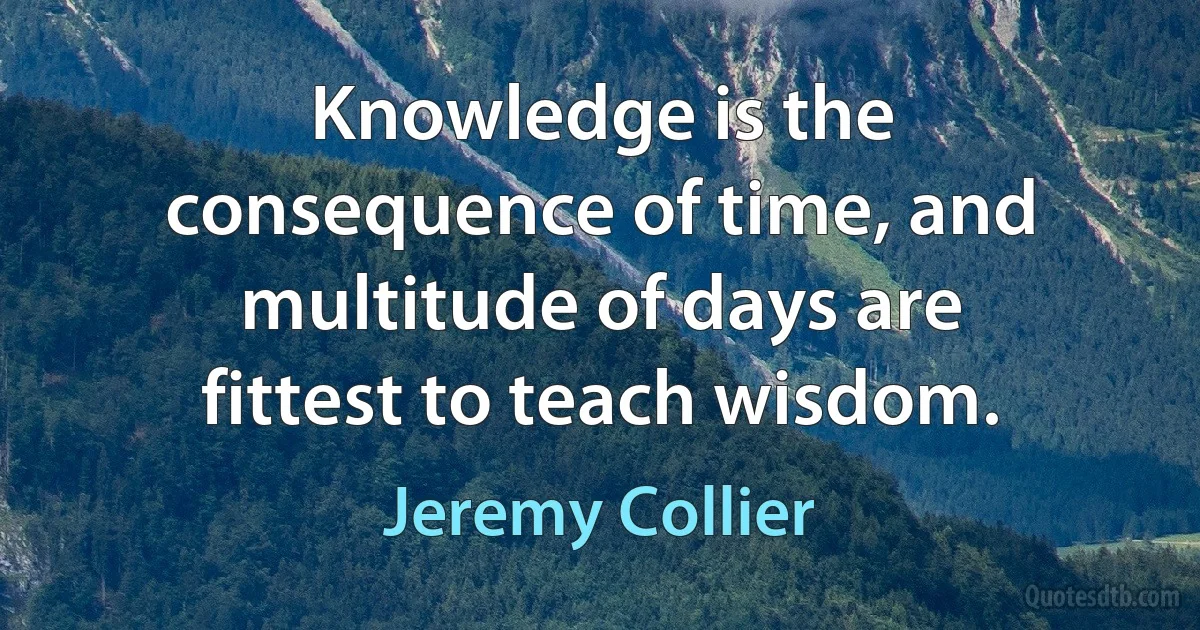 Knowledge is the consequence of time, and multitude of days are fittest to teach wisdom. (Jeremy Collier)