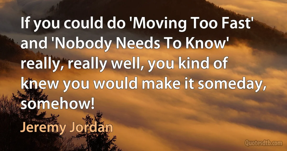 If you could do 'Moving Too Fast' and 'Nobody Needs To Know' really, really well, you kind of knew you would make it someday, somehow! (Jeremy Jordan)