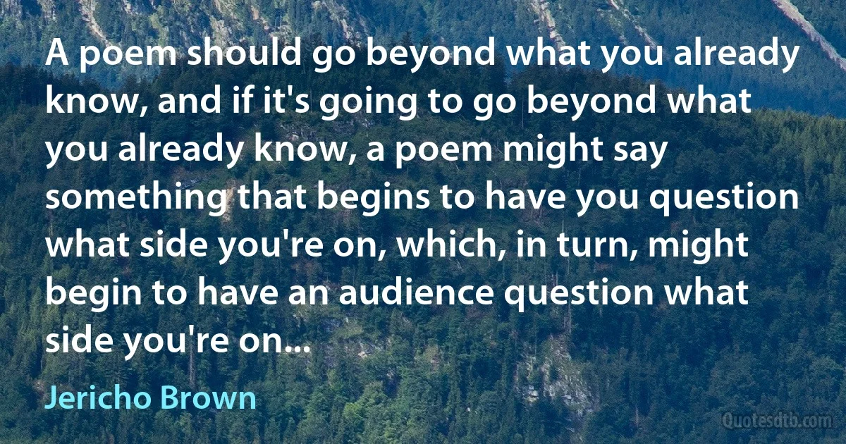 A poem should go beyond what you already know, and if it's going to go beyond what you already know, a poem might say something that begins to have you question what side you're on, which, in turn, might begin to have an audience question what side you're on... (Jericho Brown)