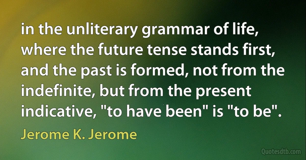 in the unliterary grammar of life, where the future tense stands first, and the past is formed, not from the indefinite, but from the present indicative, "to have been" is "to be". (Jerome K. Jerome)