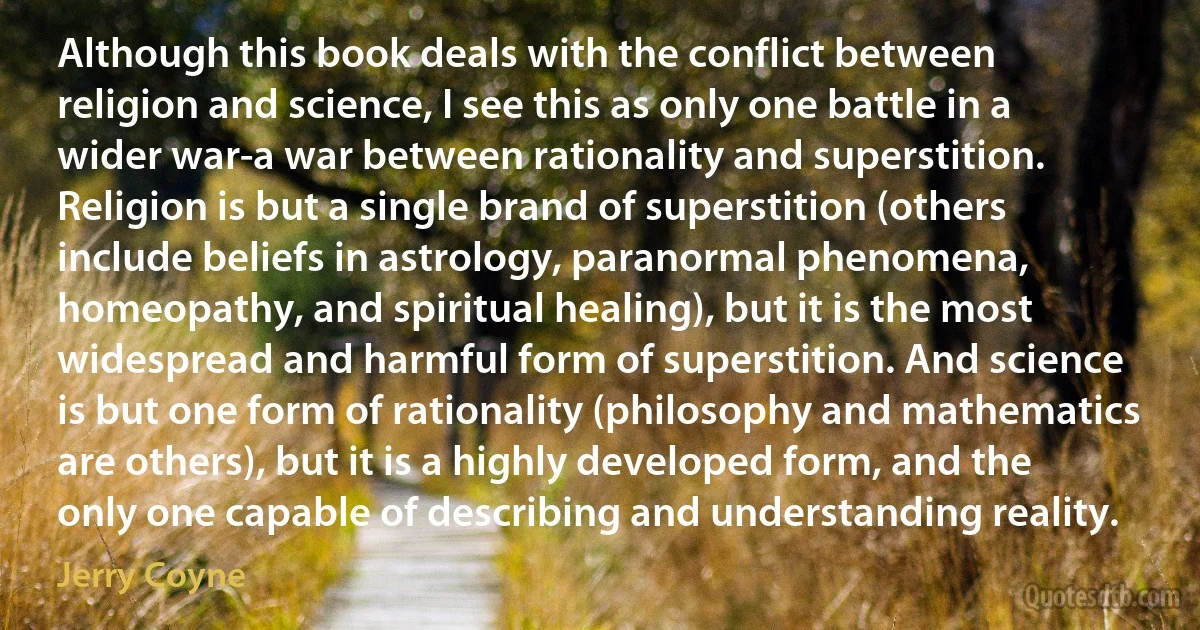 Although this book deals with the conflict between religion and science, I see this as only one battle in a wider war-a war between rationality and superstition. Religion is but a single brand of superstition (others include beliefs in astrology, paranormal phenomena, homeopathy, and spiritual healing), but it is the most widespread and harmful form of superstition. And science is but one form of rationality (philosophy and mathematics are others), but it is a highly developed form, and the only one capable of describing and understanding reality. (Jerry Coyne)