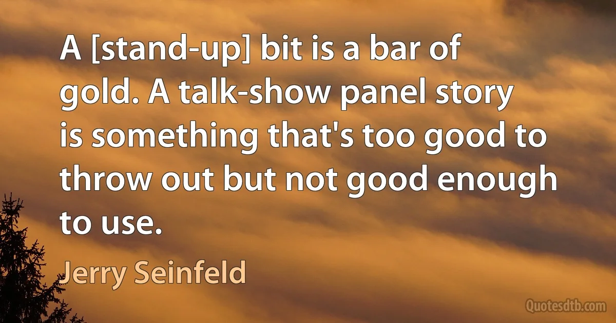 A [stand-up] bit is a bar of gold. A talk-show panel story is something that's too good to throw out but not good enough to use. (Jerry Seinfeld)