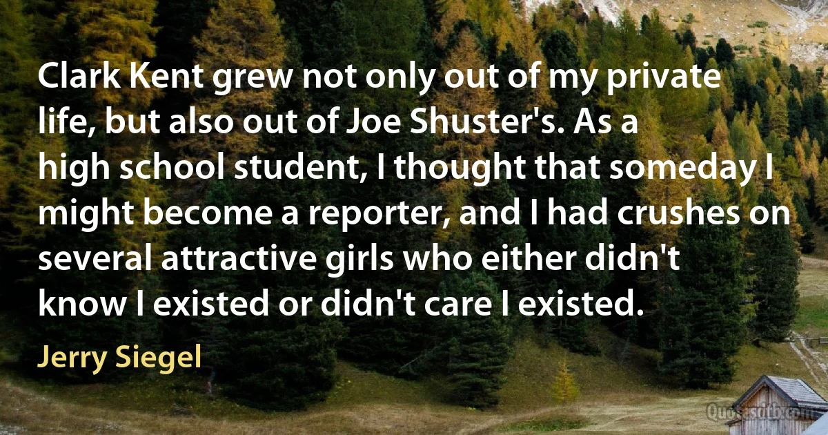 Clark Kent grew not only out of my private life, but also out of Joe Shuster's. As a high school student, I thought that someday I might become a reporter, and I had crushes on several attractive girls who either didn't know I existed or didn't care I existed. (Jerry Siegel)