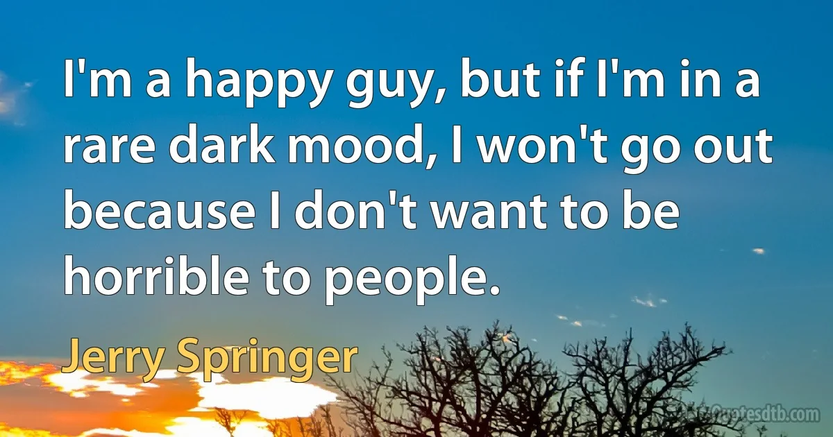 I'm a happy guy, but if I'm in a rare dark mood, I won't go out because I don't want to be horrible to people. (Jerry Springer)