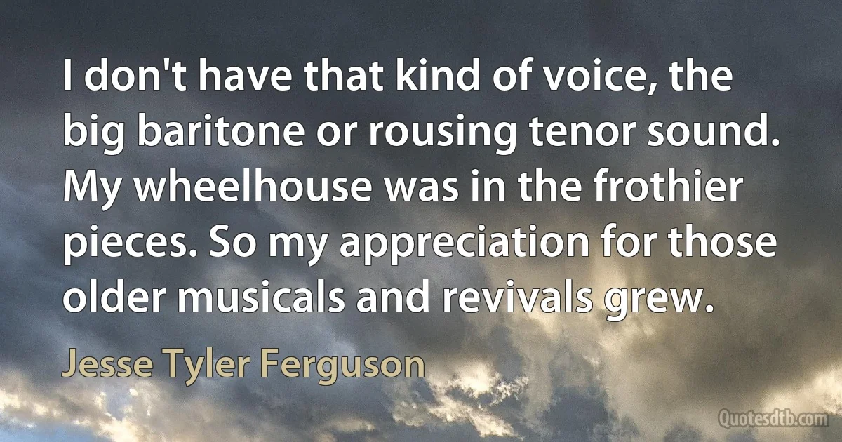 I don't have that kind of voice, the big baritone or rousing tenor sound. My wheelhouse was in the frothier pieces. So my appreciation for those older musicals and revivals grew. (Jesse Tyler Ferguson)