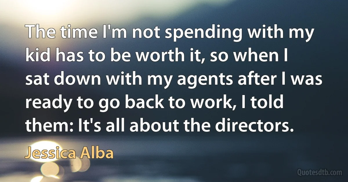 The time I'm not spending with my kid has to be worth it, so when I sat down with my agents after I was ready to go back to work, I told them: It's all about the directors. (Jessica Alba)