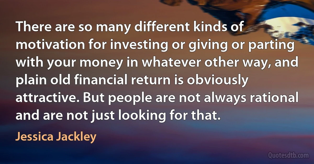 There are so many different kinds of motivation for investing or giving or parting with your money in whatever other way, and plain old financial return is obviously attractive. But people are not always rational and are not just looking for that. (Jessica Jackley)