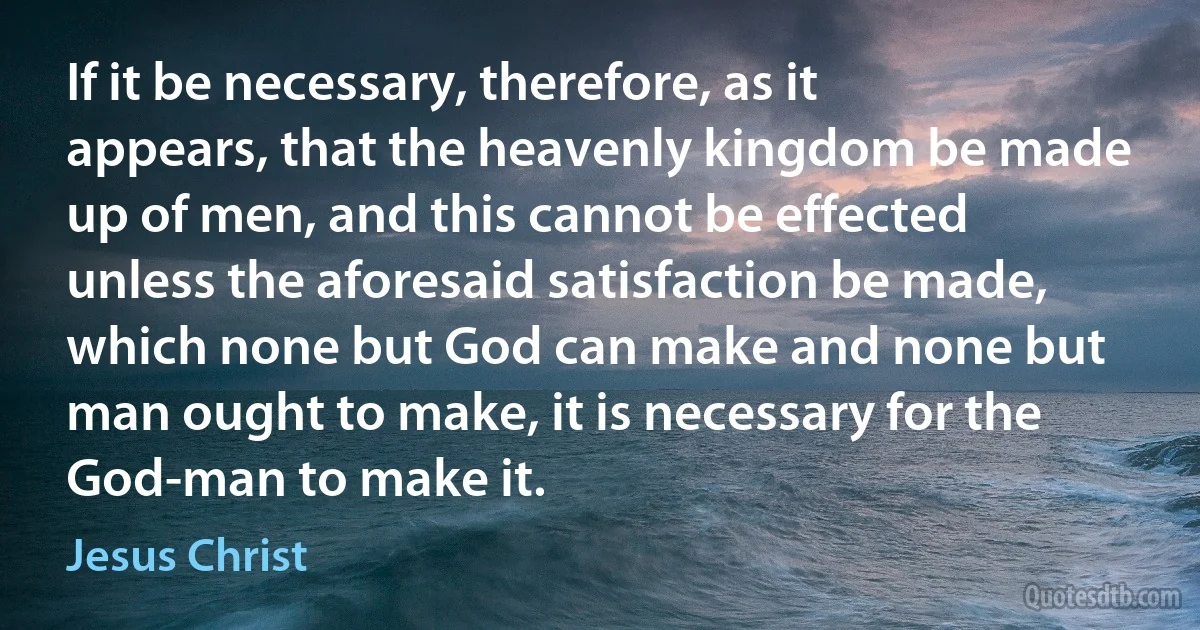 If it be necessary, therefore, as it appears, that the heavenly kingdom be made up of men, and this cannot be effected unless the aforesaid satisfaction be made, which none but God can make and none but man ought to make, it is necessary for the God-man to make it. (Jesus Christ)