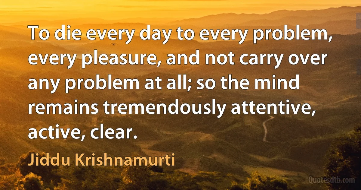 To die every day to every problem, every pleasure, and not carry over any problem at all; so the mind remains tremendously attentive, active, clear. (Jiddu Krishnamurti)