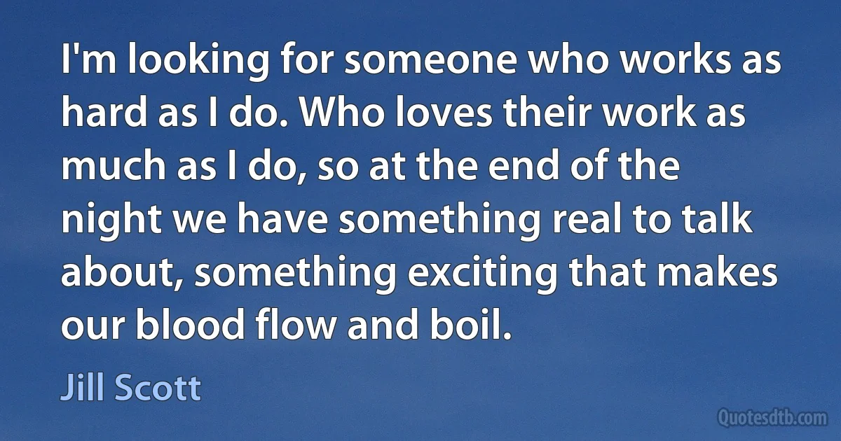 I'm looking for someone who works as hard as I do. Who loves their work as much as I do, so at the end of the night we have something real to talk about, something exciting that makes our blood flow and boil. (Jill Scott)