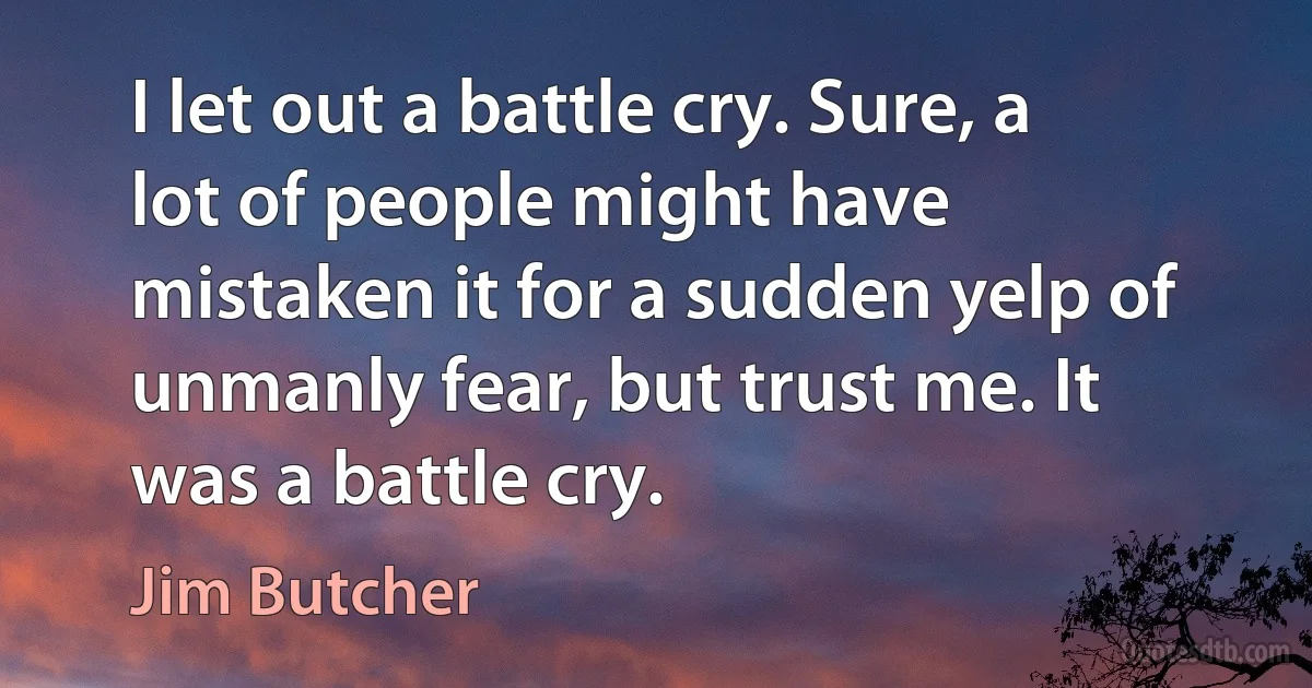 I let out a battle cry. Sure, a lot of people might have mistaken it for a sudden yelp of unmanly fear, but trust me. It was a battle cry. (Jim Butcher)