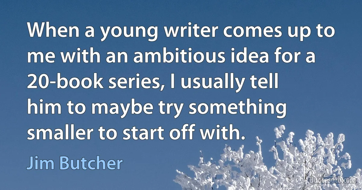 When a young writer comes up to me with an ambitious idea for a 20-book series, I usually tell him to maybe try something smaller to start off with. (Jim Butcher)