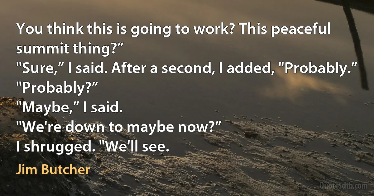 You think this is going to work? This peaceful summit thing?”
"Sure,” I said. After a second, I added, "Probably.”
"Probably?”
"Maybe,” I said.
"We're down to maybe now?”
I shrugged. "We'll see. (Jim Butcher)