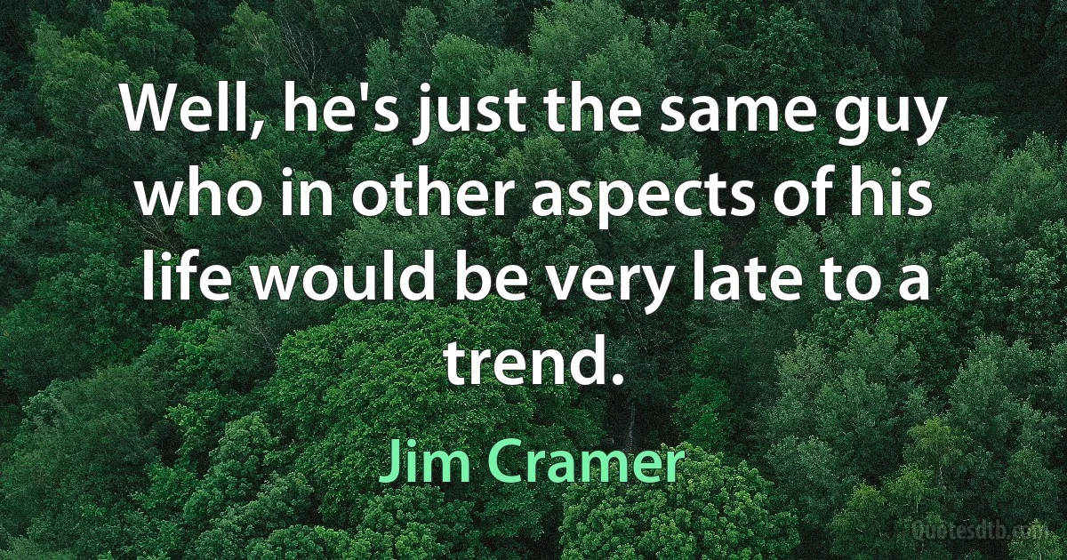 Well, he's just the same guy who in other aspects of his life would be very late to a trend. (Jim Cramer)