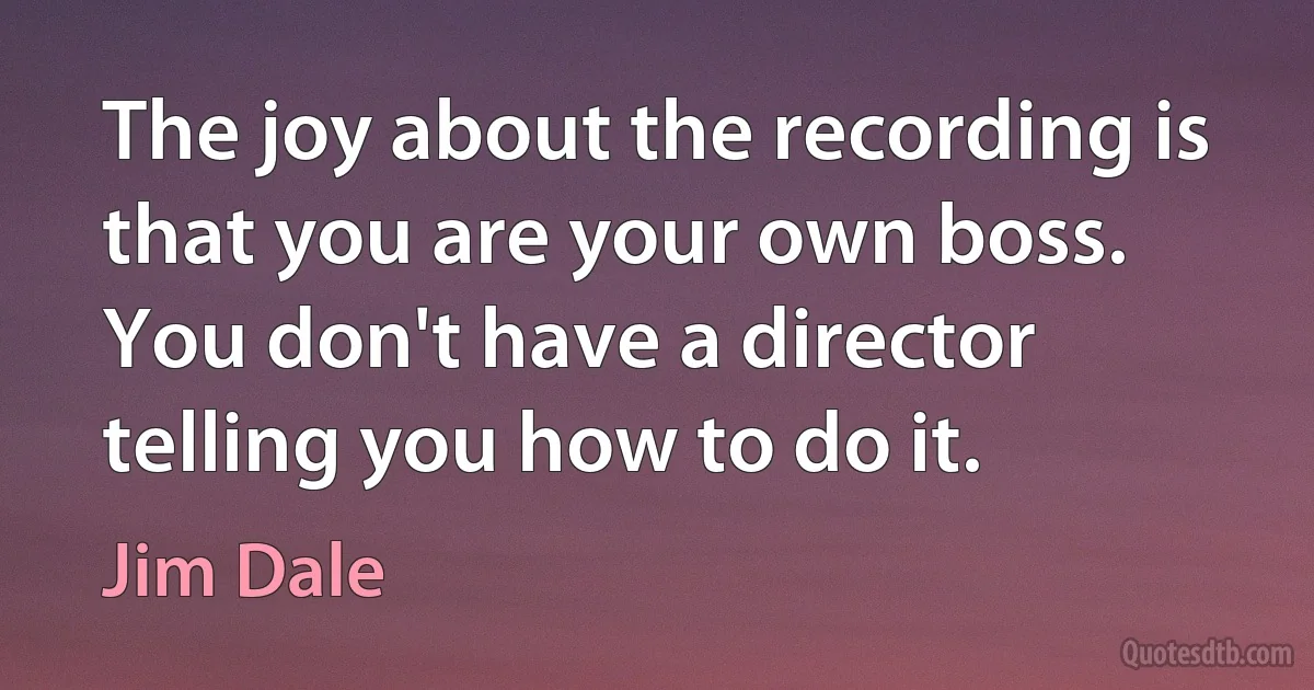 The joy about the recording is that you are your own boss. You don't have a director telling you how to do it. (Jim Dale)