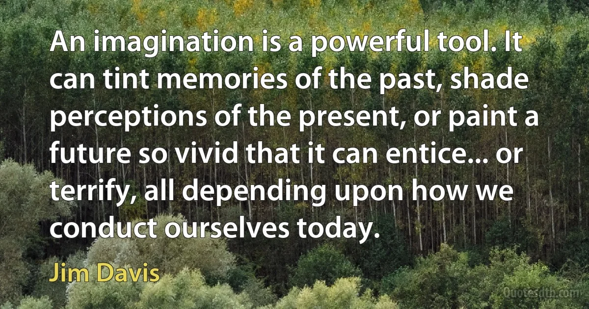 An imagination is a powerful tool. It can tint memories of the past, shade perceptions of the present, or paint a future so vivid that it can entice... or terrify, all depending upon how we conduct ourselves today. (Jim Davis)