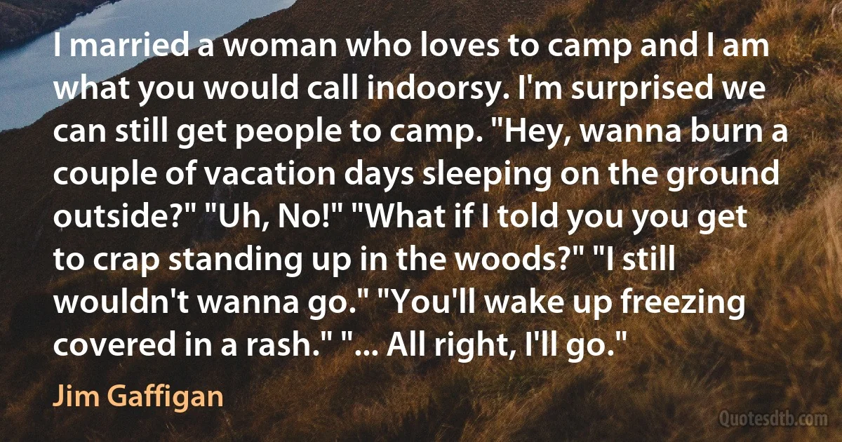 I married a woman who loves to camp and I am what you would call indoorsy. I'm surprised we can still get people to camp. "Hey, wanna burn a couple of vacation days sleeping on the ground outside?" "Uh, No!" "What if I told you you get to crap standing up in the woods?" "I still wouldn't wanna go." "You'll wake up freezing covered in a rash." "... All right, I'll go." (Jim Gaffigan)