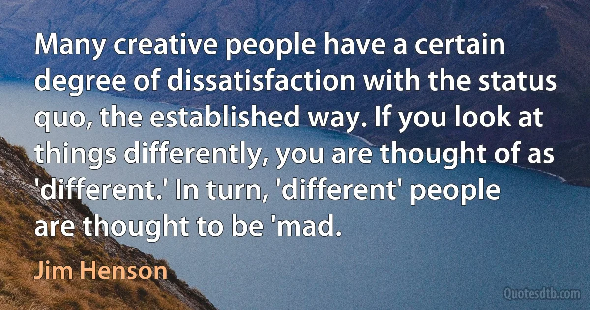 Many creative people have a certain degree of dissatisfaction with the status quo, the established way. If you look at things differently, you are thought of as 'different.' In turn, 'different' people are thought to be 'mad. (Jim Henson)