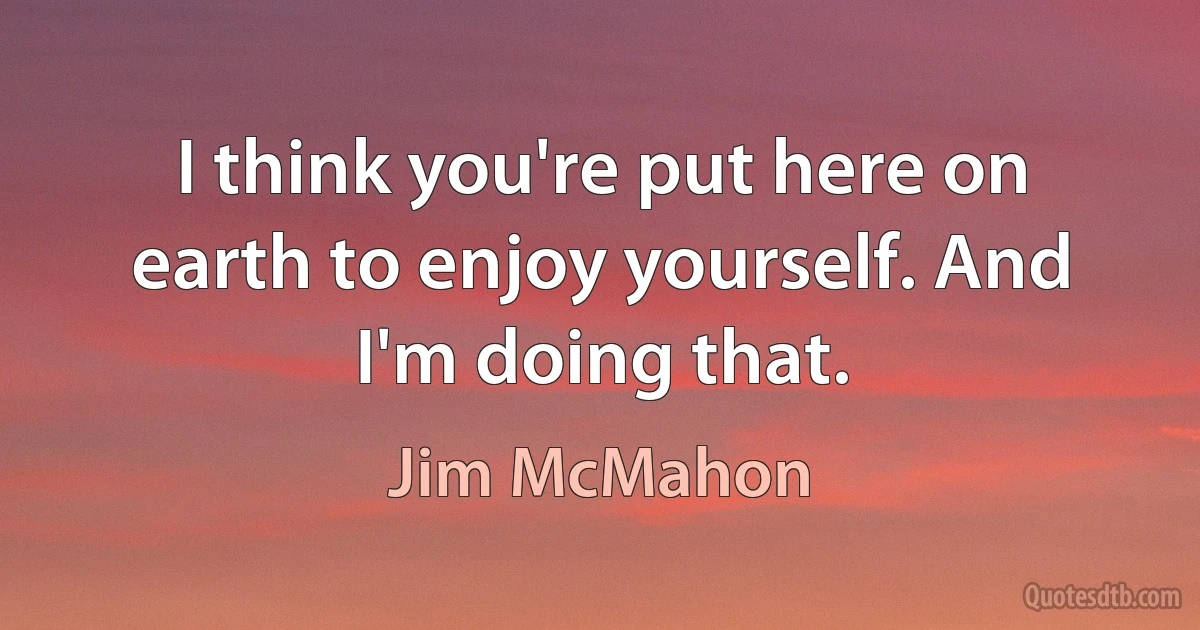 I think you're put here on earth to enjoy yourself. And I'm doing that. (Jim McMahon)