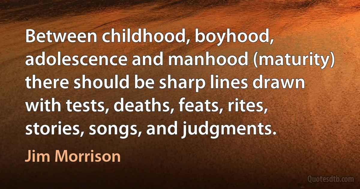 Between childhood, boyhood, adolescence and manhood (maturity) there should be sharp lines drawn with tests, deaths, feats, rites, stories, songs, and judgments. (Jim Morrison)