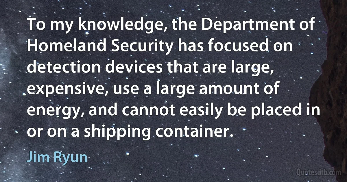 To my knowledge, the Department of Homeland Security has focused on detection devices that are large, expensive, use a large amount of energy, and cannot easily be placed in or on a shipping container. (Jim Ryun)