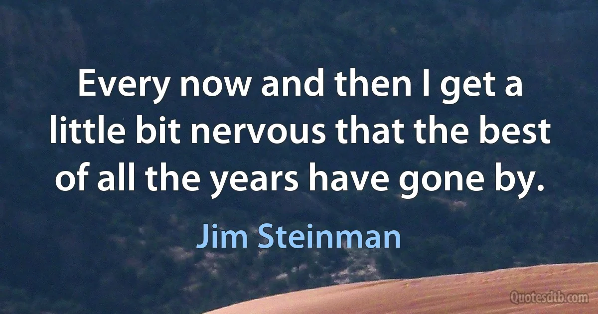 Every now and then I get a little bit nervous that the best of all the years have gone by. (Jim Steinman)