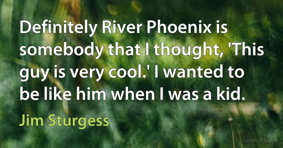 Definitely River Phoenix is somebody that I thought, 'This guy is very cool.' I wanted to be like him when I was a kid. (Jim Sturgess)