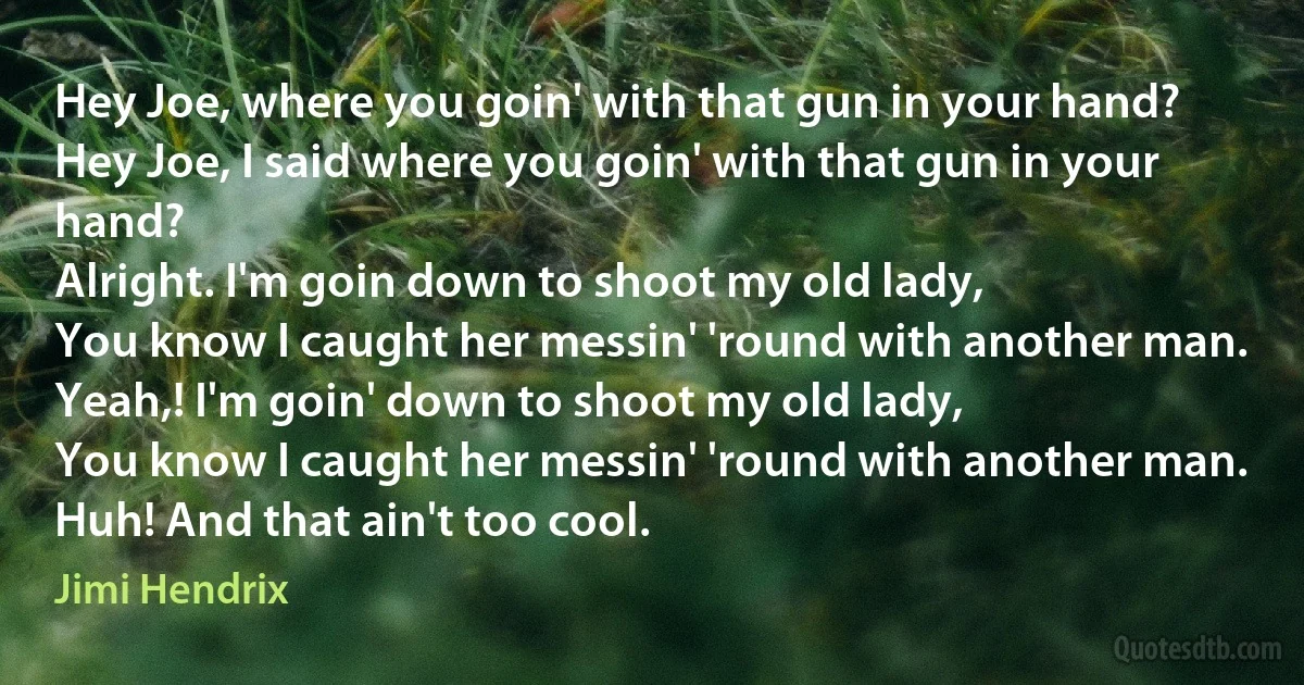 Hey Joe, where you goin' with that gun in your hand?
Hey Joe, I said where you goin' with that gun in your hand?
Alright. I'm goin down to shoot my old lady,
You know I caught her messin' 'round with another man.
Yeah,! I'm goin' down to shoot my old lady,
You know I caught her messin' 'round with another man.
Huh! And that ain't too cool. (Jimi Hendrix)