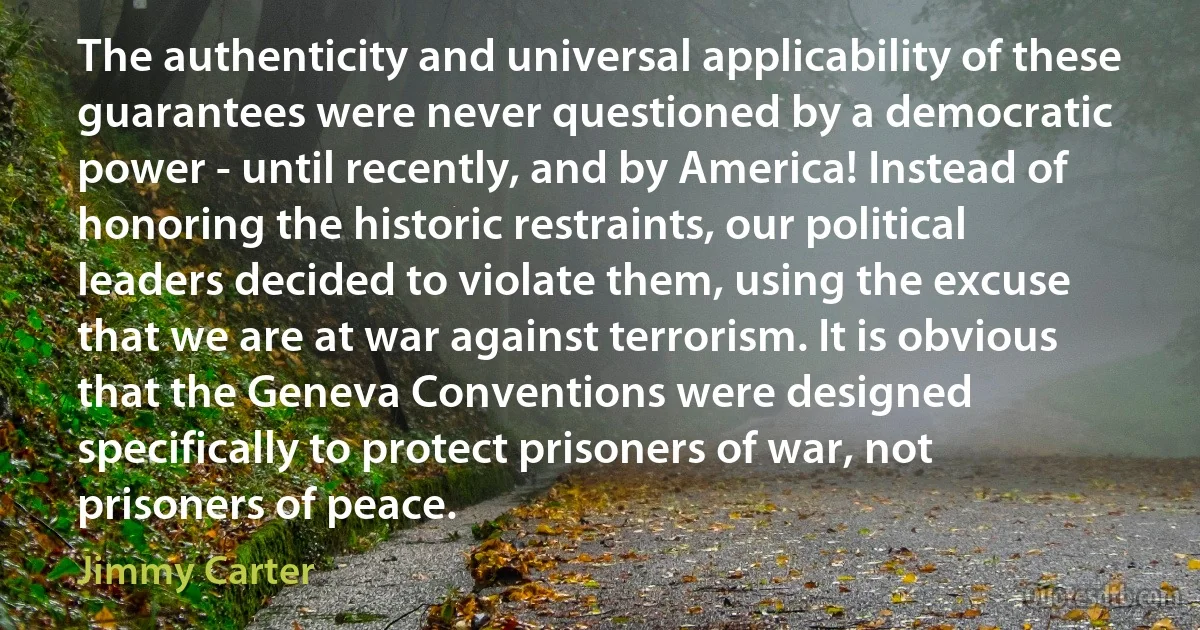 The authenticity and universal applicability of these guarantees were never questioned by a democratic power - until recently, and by America! Instead of honoring the historic restraints, our political leaders decided to violate them, using the excuse that we are at war against terrorism. It is obvious that the Geneva Conventions were designed specifically to protect prisoners of war, not prisoners of peace. (Jimmy Carter)