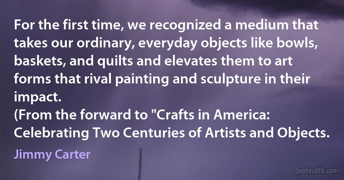 For the first time, we recognized a medium that takes our ordinary, everyday objects like bowls, baskets, and quilts and elevates them to art forms that rival painting and sculpture in their impact.
(From the forward to "Crafts in America: Celebrating Two Centuries of Artists and Objects. (Jimmy Carter)