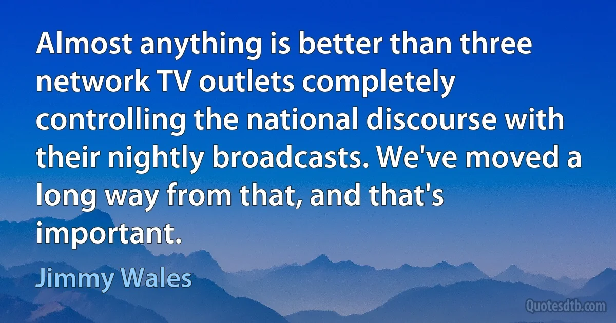 Almost anything is better than three network TV outlets completely controlling the national discourse with their nightly broadcasts. We've moved a long way from that, and that's important. (Jimmy Wales)