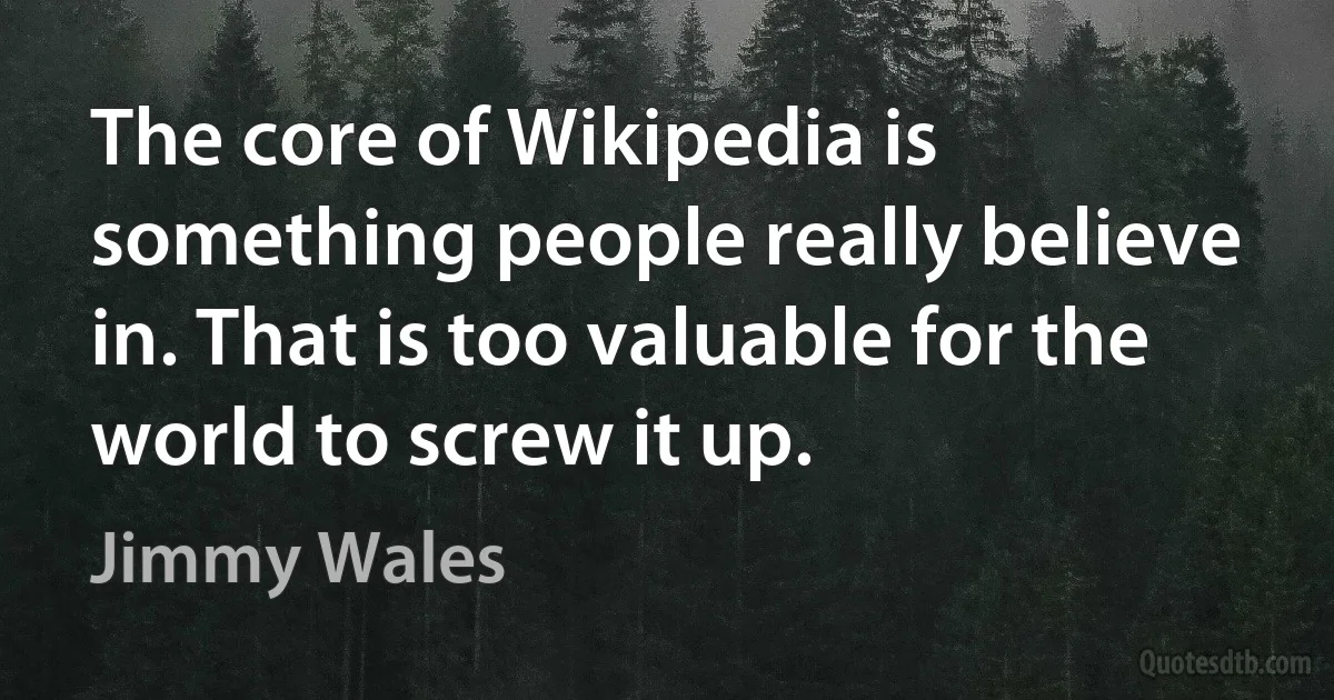 The core of Wikipedia is something people really believe in. That is too valuable for the world to screw it up. (Jimmy Wales)