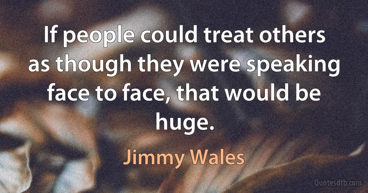 If people could treat others as though they were speaking face to face, that would be huge. (Jimmy Wales)