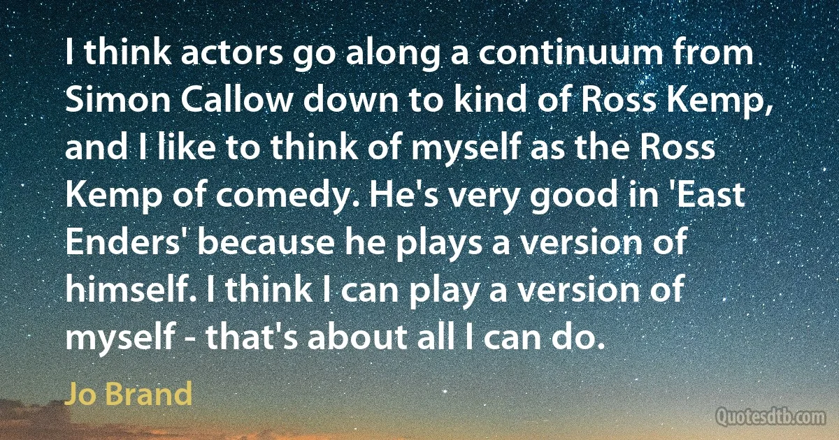 I think actors go along a continuum from Simon Callow down to kind of Ross Kemp, and I like to think of myself as the Ross Kemp of comedy. He's very good in 'East Enders' because he plays a version of himself. I think I can play a version of myself - that's about all I can do. (Jo Brand)