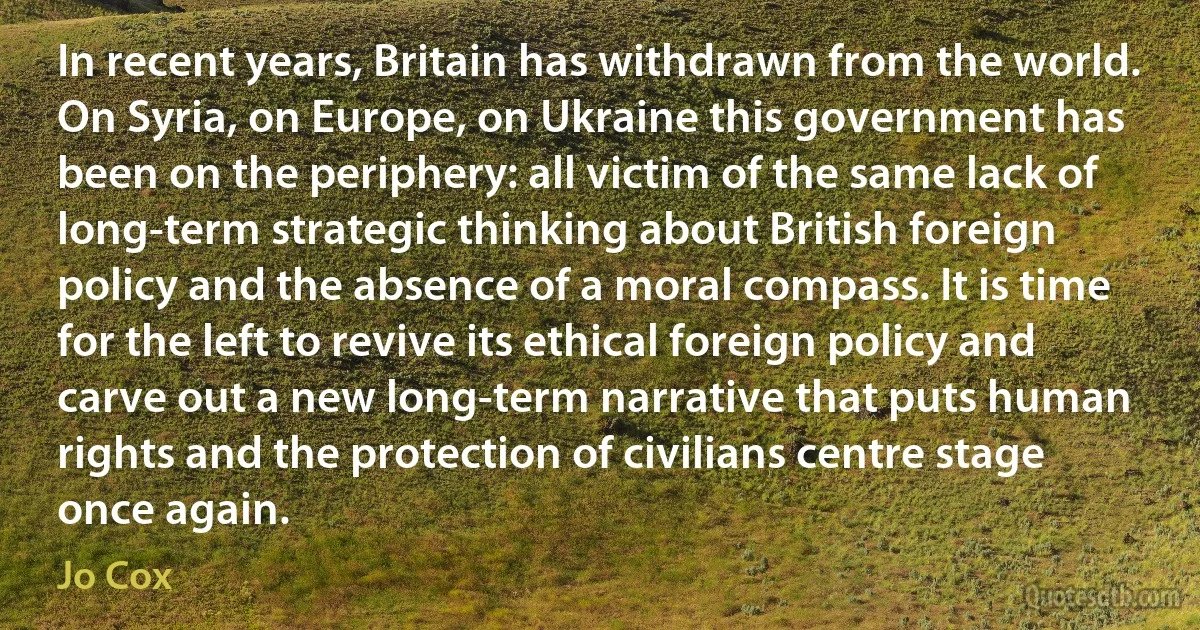 In recent years, Britain has withdrawn from the world. On Syria, on Europe, on Ukraine this government has been on the periphery: all victim of the same lack of long-term strategic thinking about British foreign policy and the absence of a moral compass. It is time for the left to revive its ethical foreign policy and carve out a new long-term narrative that puts human rights and the protection of civilians centre stage once again. (Jo Cox)