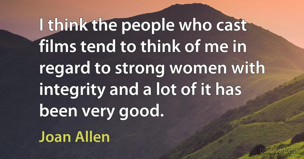 I think the people who cast films tend to think of me in regard to strong women with integrity and a lot of it has been very good. (Joan Allen)