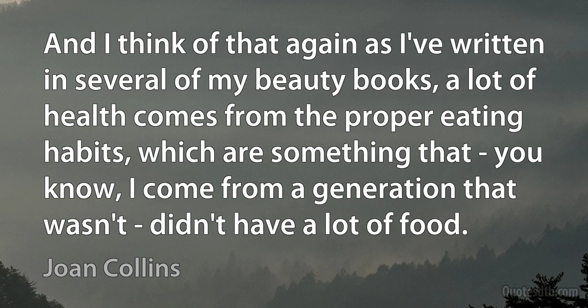 And I think of that again as I've written in several of my beauty books, a lot of health comes from the proper eating habits, which are something that - you know, I come from a generation that wasn't - didn't have a lot of food. (Joan Collins)