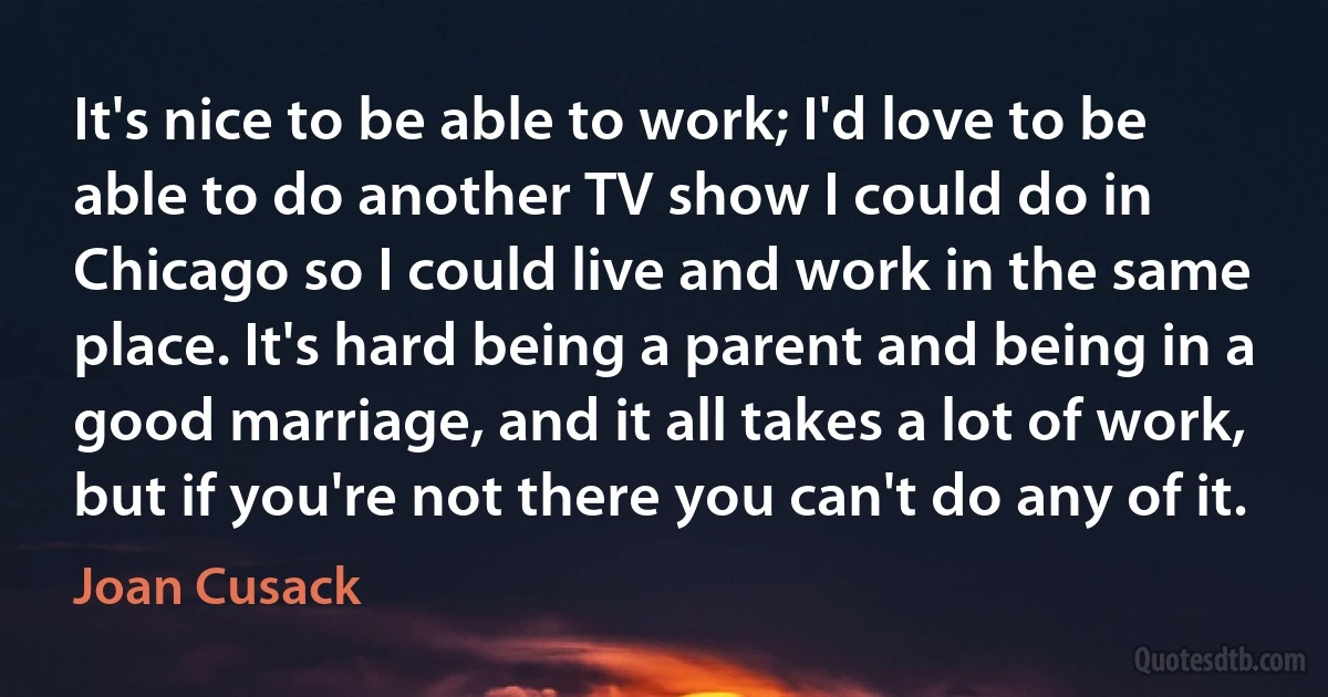 It's nice to be able to work; I'd love to be able to do another TV show I could do in Chicago so I could live and work in the same place. It's hard being a parent and being in a good marriage, and it all takes a lot of work, but if you're not there you can't do any of it. (Joan Cusack)