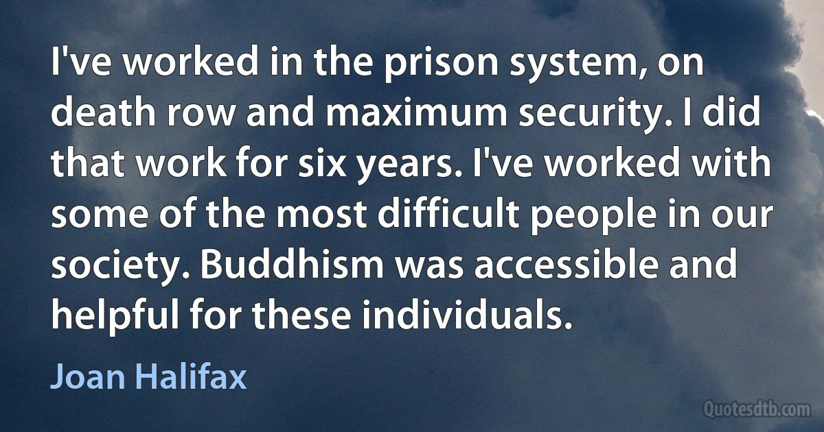 I've worked in the prison system, on death row and maximum security. I did that work for six years. I've worked with some of the most difficult people in our society. Buddhism was accessible and helpful for these individuals. (Joan Halifax)