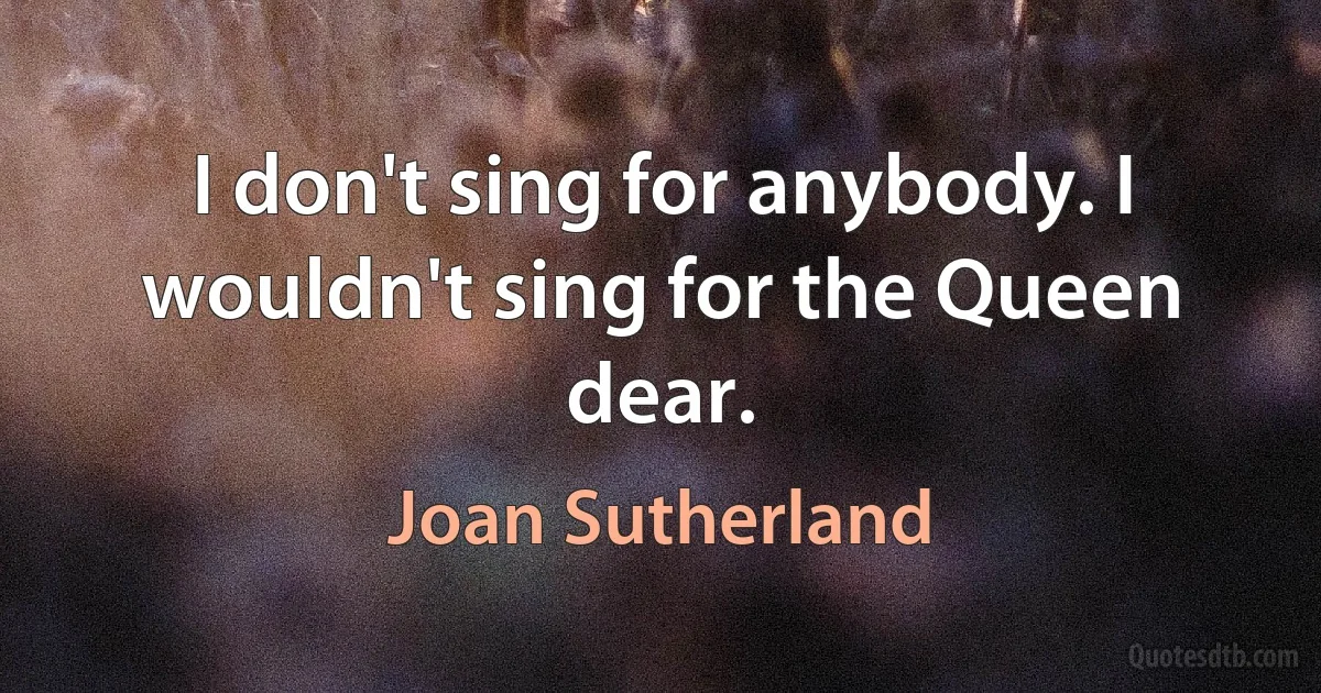 I don't sing for anybody. I wouldn't sing for the Queen dear. (Joan Sutherland)