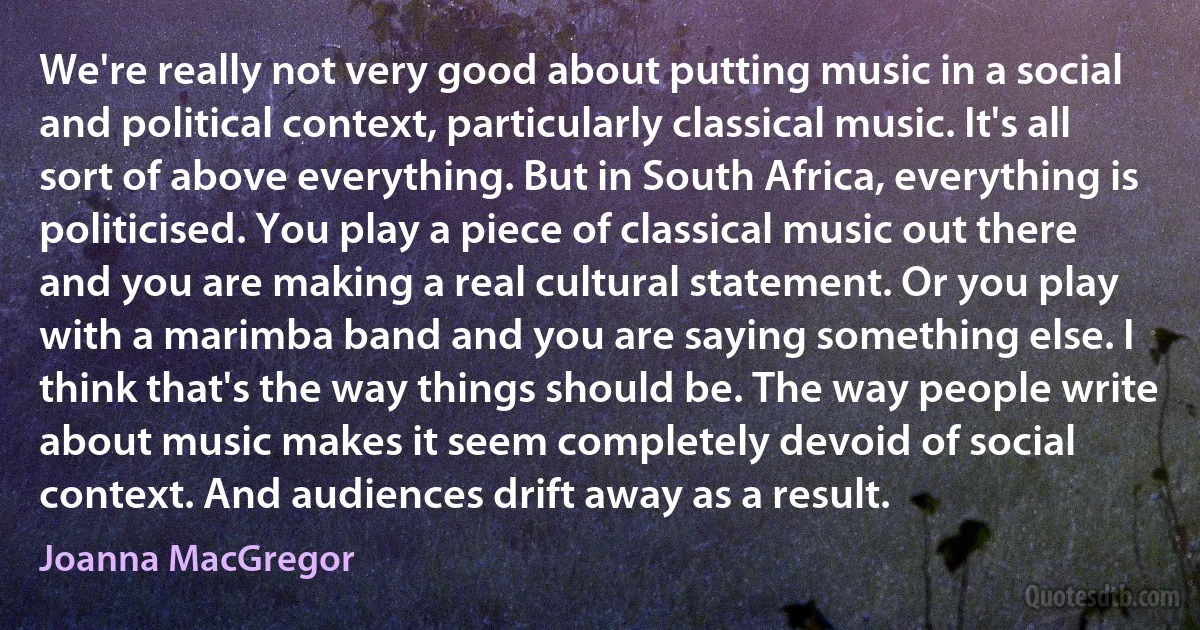 We're really not very good about putting music in a social and political context, particularly classical music. It's all sort of above everything. But in South Africa, everything is politicised. You play a piece of classical music out there and you are making a real cultural statement. Or you play with a marimba band and you are saying something else. I think that's the way things should be. The way people write about music makes it seem completely devoid of social context. And audiences drift away as a result. (Joanna MacGregor)