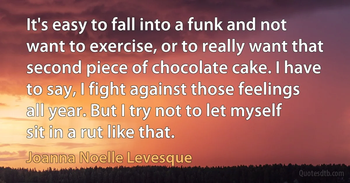 It's easy to fall into a funk and not want to exercise, or to really want that second piece of chocolate cake. I have to say, I fight against those feelings all year. But I try not to let myself sit in a rut like that. (Joanna Noelle Levesque)