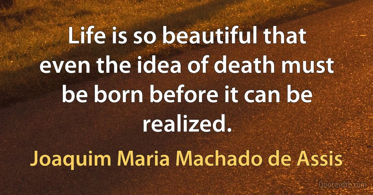 Life is so beautiful that even the idea of death must be born before it can be realized. (Joaquim Maria Machado de Assis)