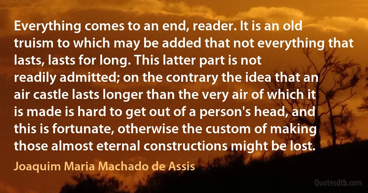 Everything comes to an end, reader. It is an old truism to which may be added that not everything that lasts, lasts for long. This latter part is not readily admitted; on the contrary the idea that an air castle lasts longer than the very air of which it is made is hard to get out of a person's head, and this is fortunate, otherwise the custom of making those almost eternal constructions might be lost. (Joaquim Maria Machado de Assis)