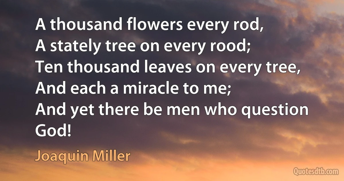 A thousand flowers every rod,
A stately tree on every rood;
Ten thousand leaves on every tree,
And each a miracle to me;
And yet there be men who question God! (Joaquin Miller)