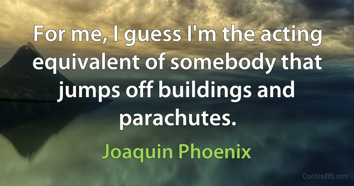 For me, I guess I'm the acting equivalent of somebody that jumps off buildings and parachutes. (Joaquin Phoenix)