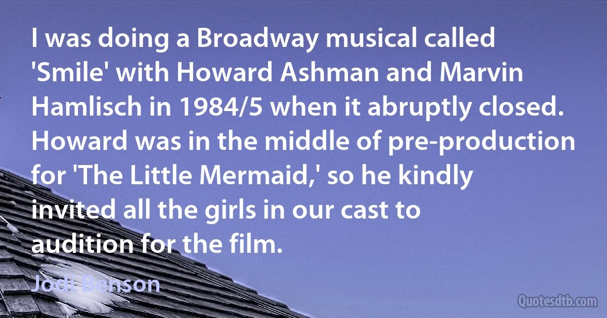 I was doing a Broadway musical called 'Smile' with Howard Ashman and Marvin Hamlisch in 1984/5 when it abruptly closed. Howard was in the middle of pre-production for 'The Little Mermaid,' so he kindly invited all the girls in our cast to audition for the film. (Jodi Benson)