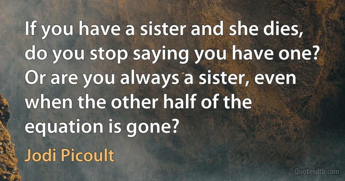 If you have a sister and she dies, do you stop saying you have one? Or are you always a sister, even when the other half of the equation is gone? (Jodi Picoult)